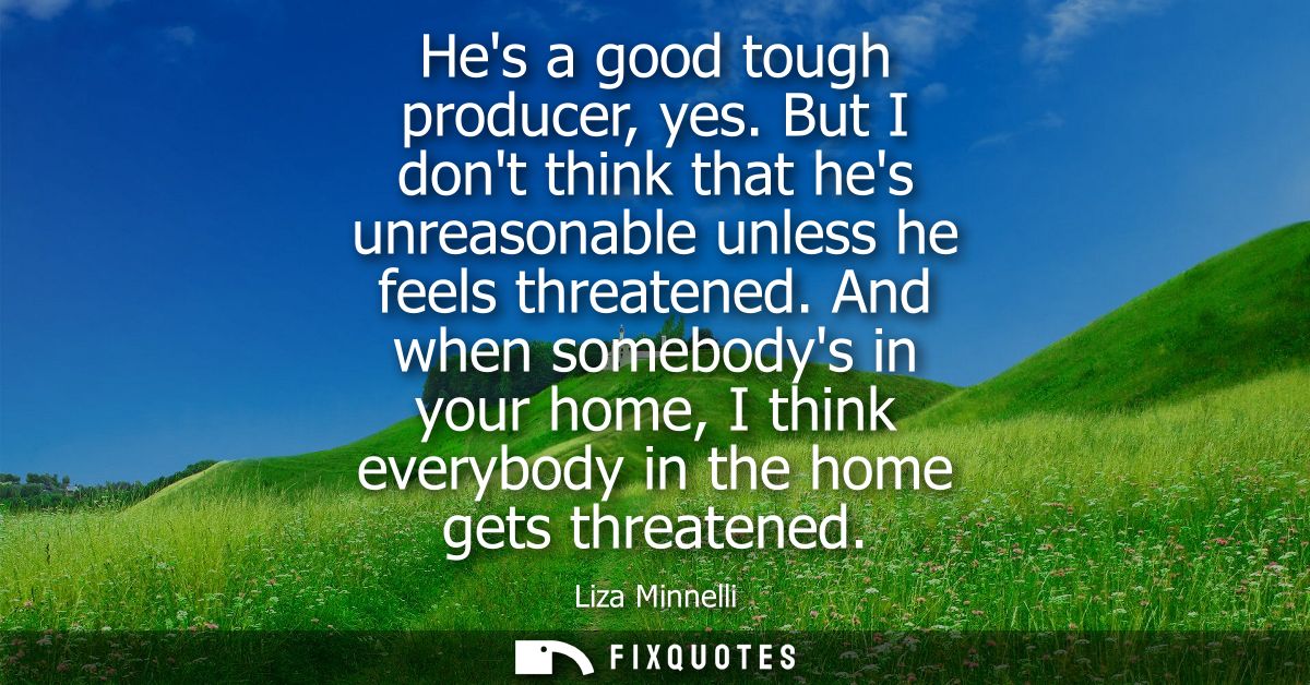 Hes a good tough producer, yes. But I dont think that hes unreasonable unless he feels threatened. And when somebodys in