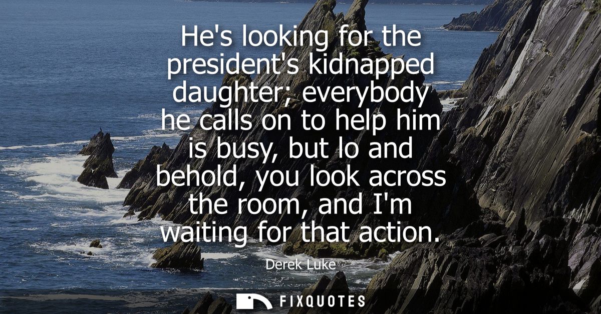 Hes looking for the presidents kidnapped daughter everybody he calls on to help him is busy, but lo and behold, you look