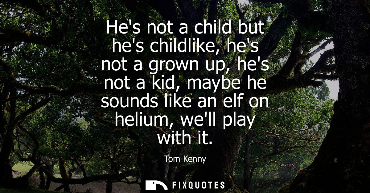 Hes not a child but hes childlike, hes not a grown up, hes not a kid, maybe he sounds like an elf on helium, well play w