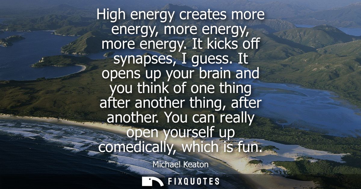 High energy creates more energy, more energy, more energy. It kicks off synapses, I guess. It opens up your brain and yo