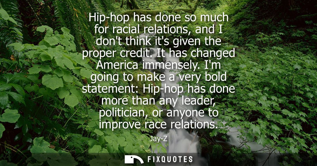 Hip-hop has done so much for racial relations, and I dont think its given the proper credit. It has changed America imme