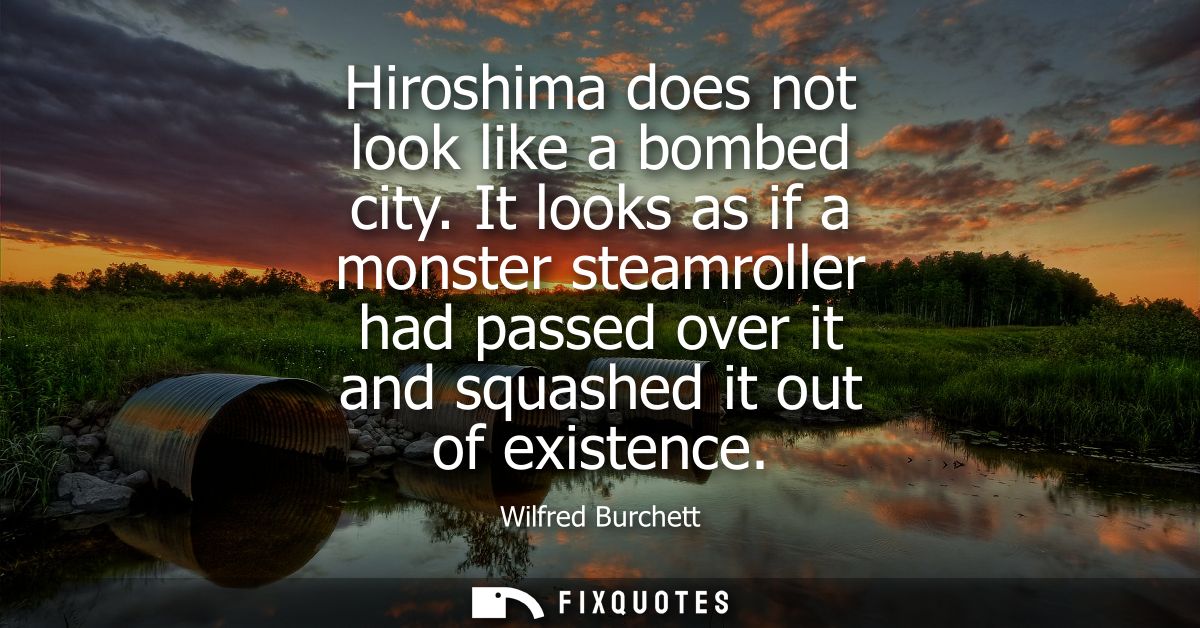 Hiroshima does not look like a bombed city. It looks as if a monster steamroller had passed over it and squashed it out 