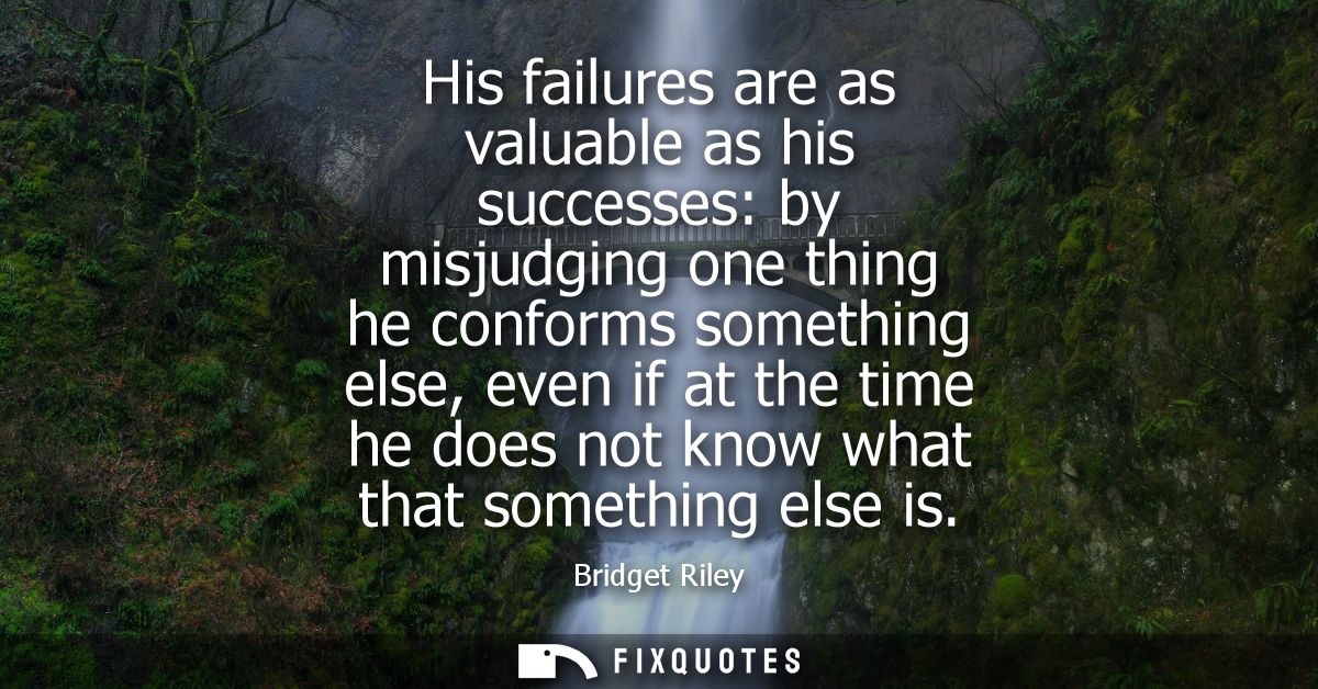 His failures are as valuable as his successes: by misjudging one thing he conforms something else, even if at the time h