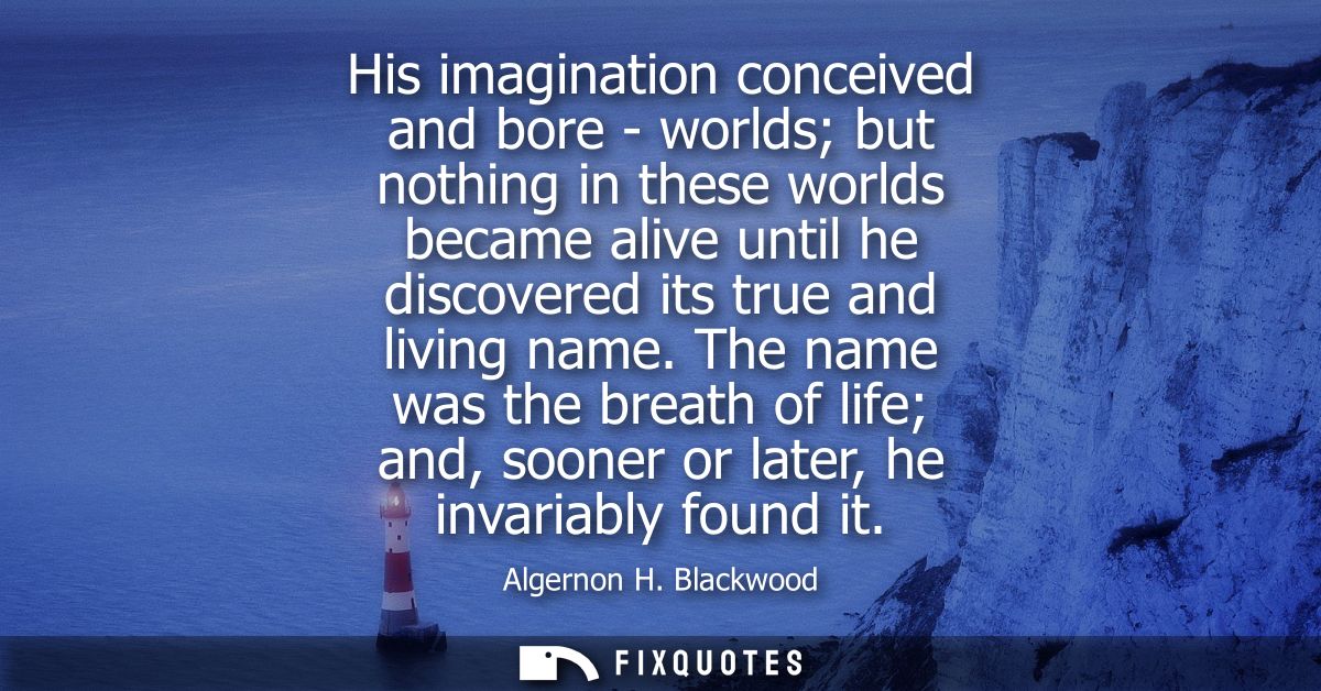 His imagination conceived and bore - worlds but nothing in these worlds became alive until he discovered its true and li