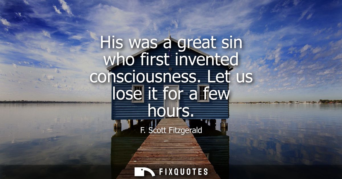 His was a great sin who first invented consciousness. Let us lose it for a few hours
