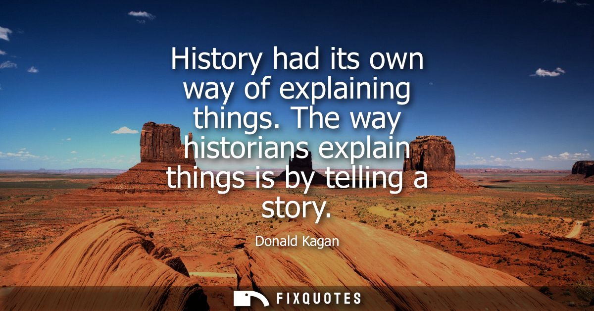 History had its own way of explaining things. The way historians explain things is by telling a story