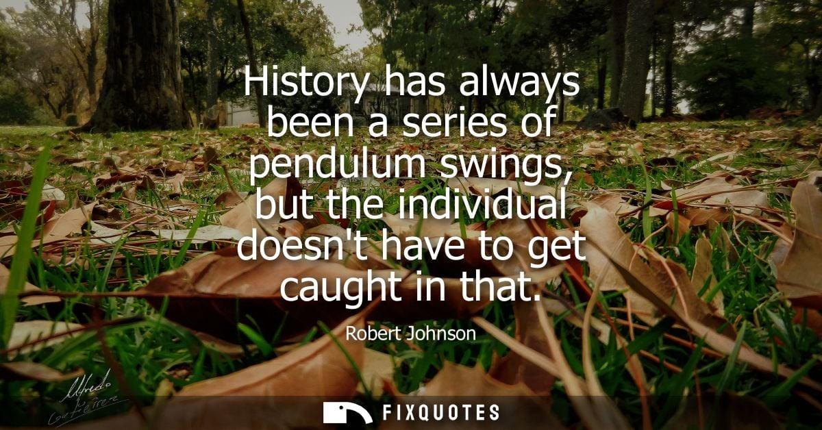 History has always been a series of pendulum swings, but the individual doesnt have to get caught in that
