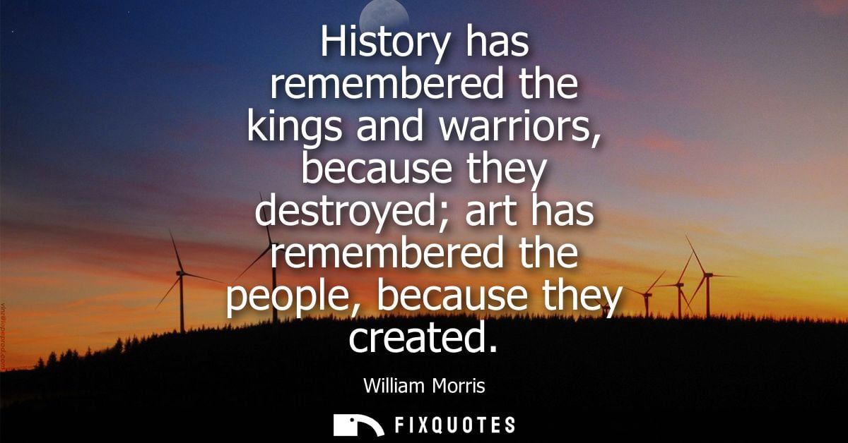 History has remembered the kings and warriors, because they destroyed art has remembered the people, because they create