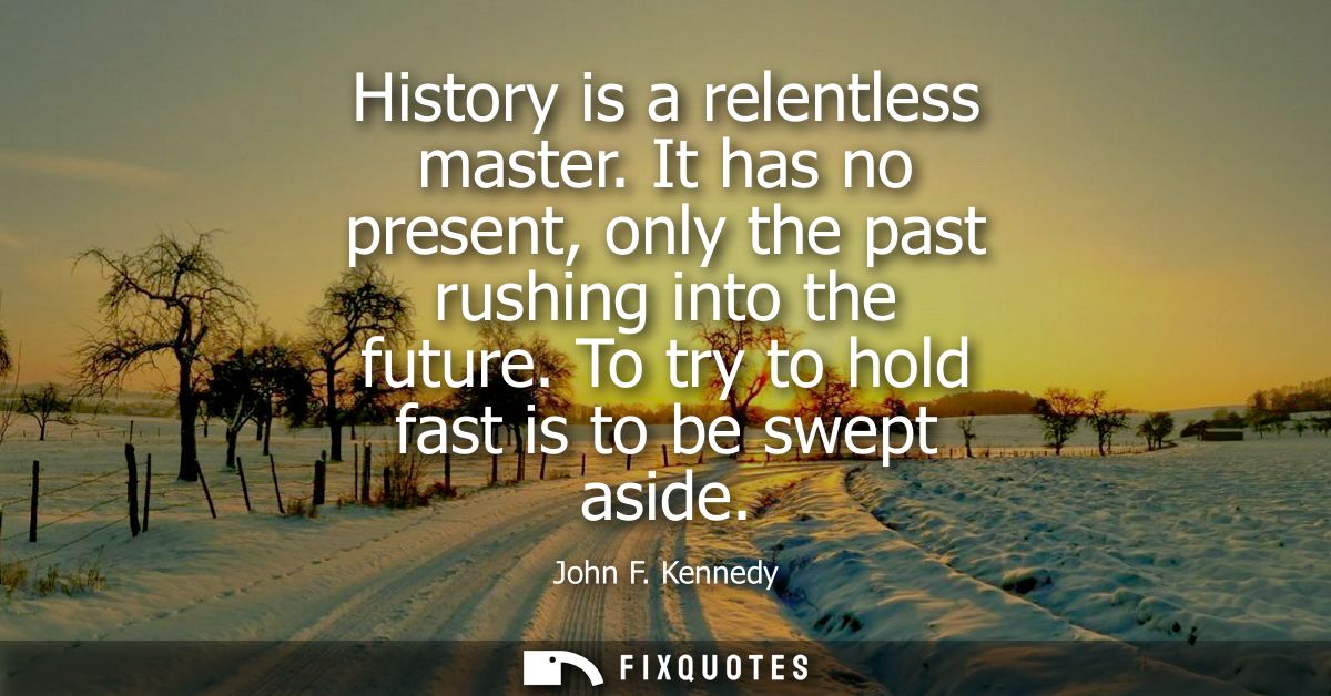 History is a relentless master. It has no present, only the past rushing into the future. To try to hold fast is to be s