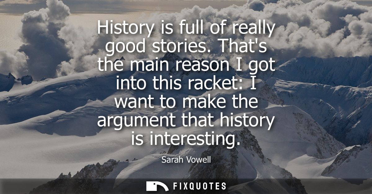 History is full of really good stories. Thats the main reason I got into this racket: I want to make the argument that h