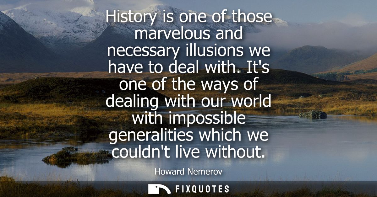 History is one of those marvelous and necessary illusions we have to deal with. Its one of the ways of dealing with our 
