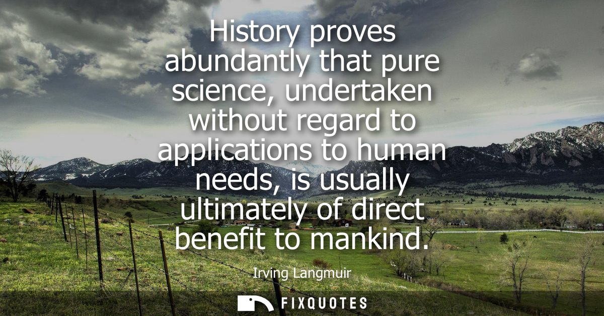 History proves abundantly that pure science, undertaken without regard to applications to human needs, is usually ultima