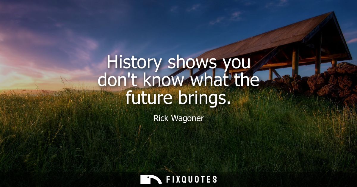 History shows you dont know what the future brings