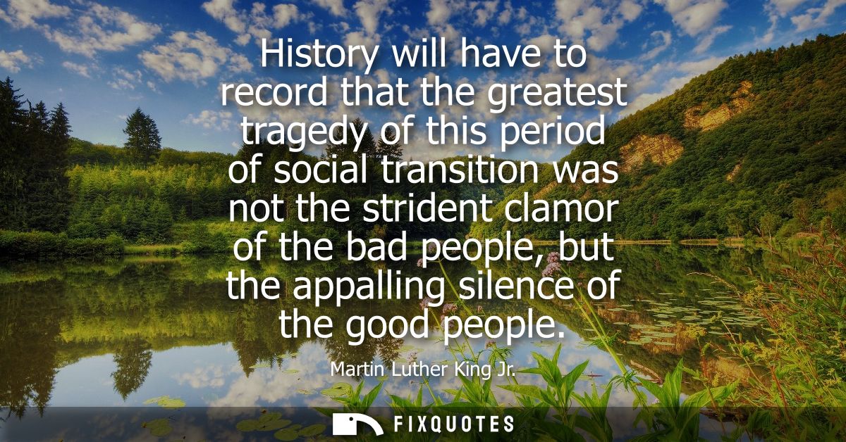 History will have to record that the greatest tragedy of this period of social transition was not the strident clamor of
