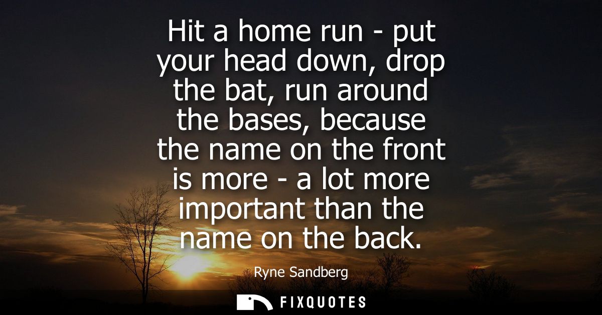 Hit a home run - put your head down, drop the bat, run around the bases, because the name on the front is more - a lot m