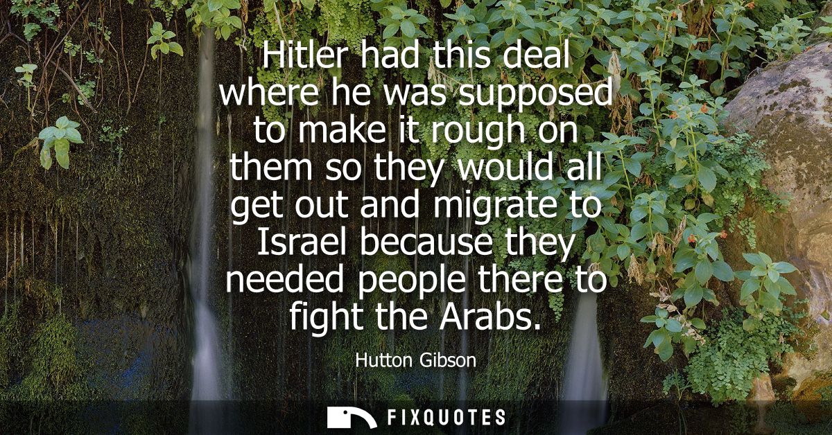 Hitler had this deal where he was supposed to make it rough on them so they would all get out and migrate to Israel beca