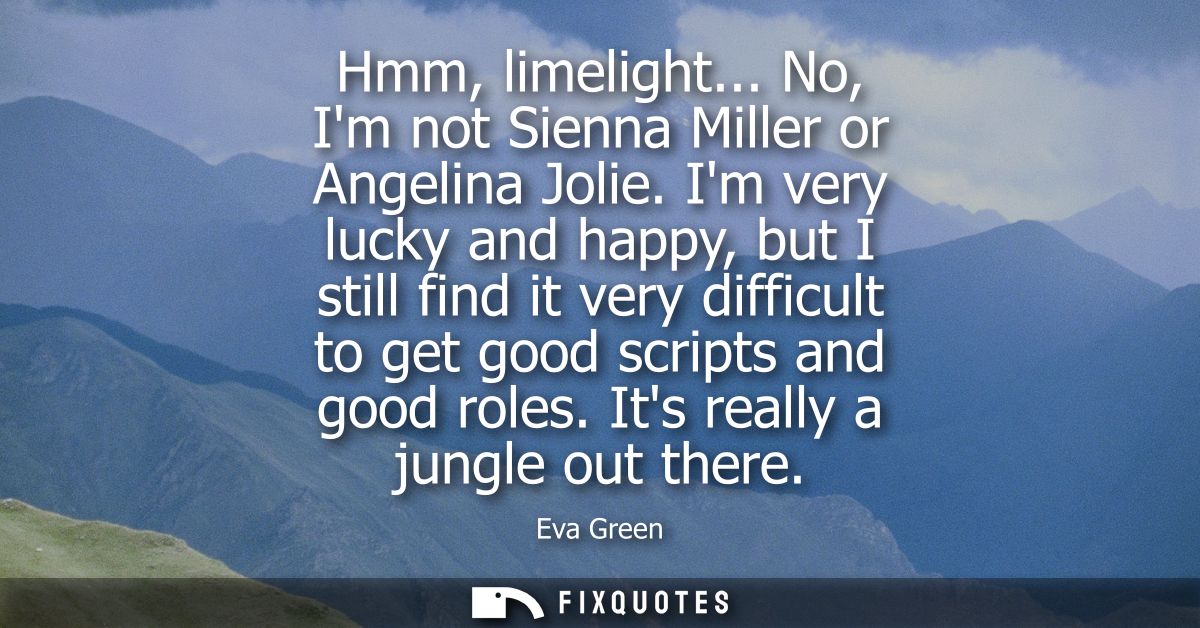Hmm, limelight... No, Im not Sienna Miller or Angelina Jolie. Im very lucky and happy, but I still find it very difficul