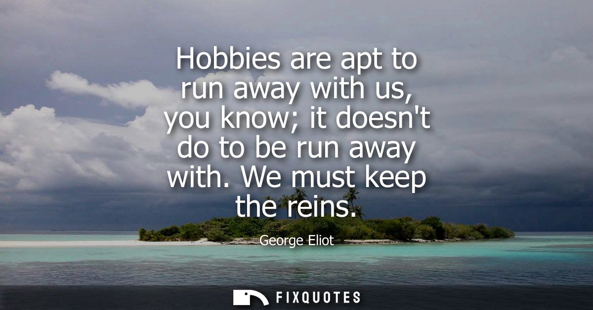 Hobbies are apt to run away with us, you know it doesnt do to be run away with. We must keep the reins