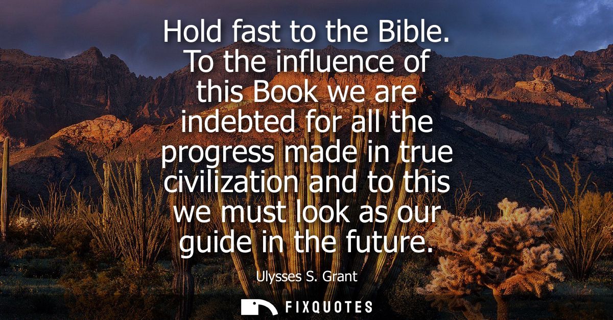 Hold fast to the Bible. To the influence of this Book we are indebted for all the progress made in true civilization and