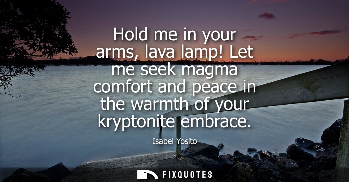 Hold me in your arms, lava lamp! Let me seek magma comfort and peace in the warmth of your kryptonite embrace