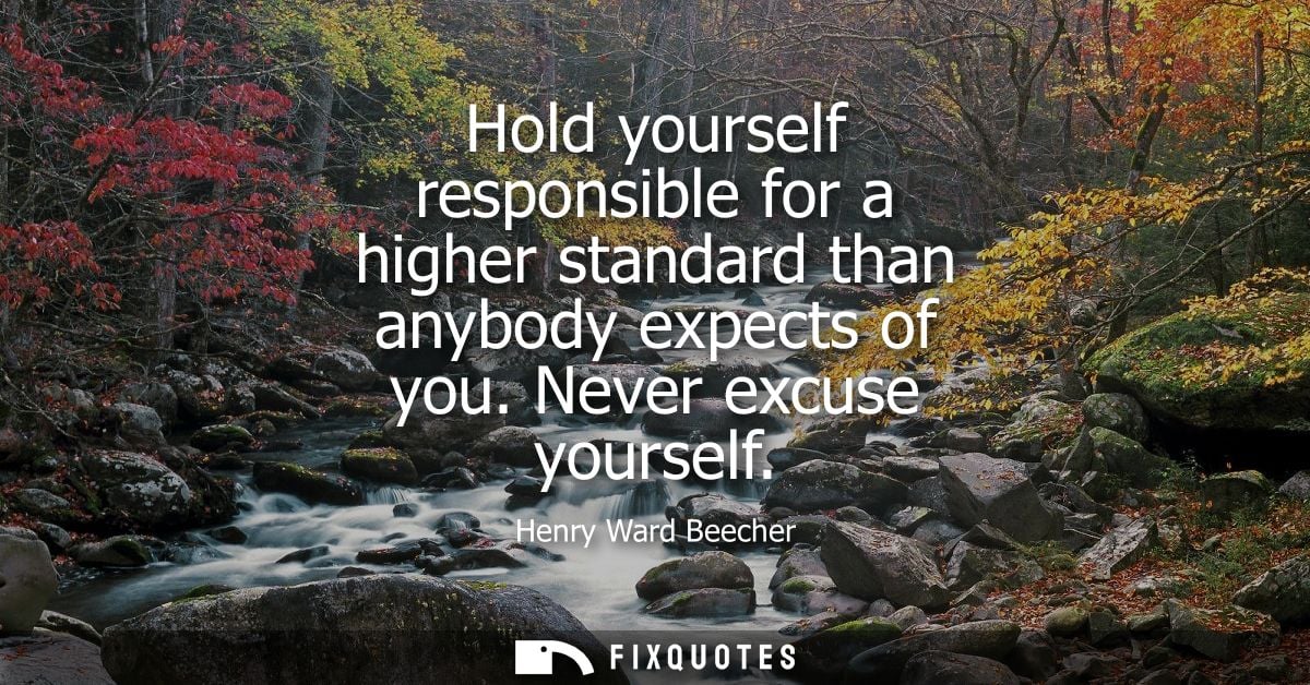 Hold yourself responsible for a higher standard than anybody expects of you. Never excuse yourself