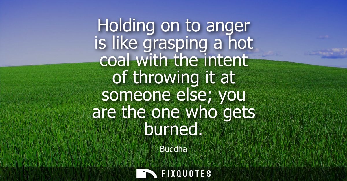 Holding on to anger is like grasping a hot coal with the intent of throwing it at someone else you are the one who gets 