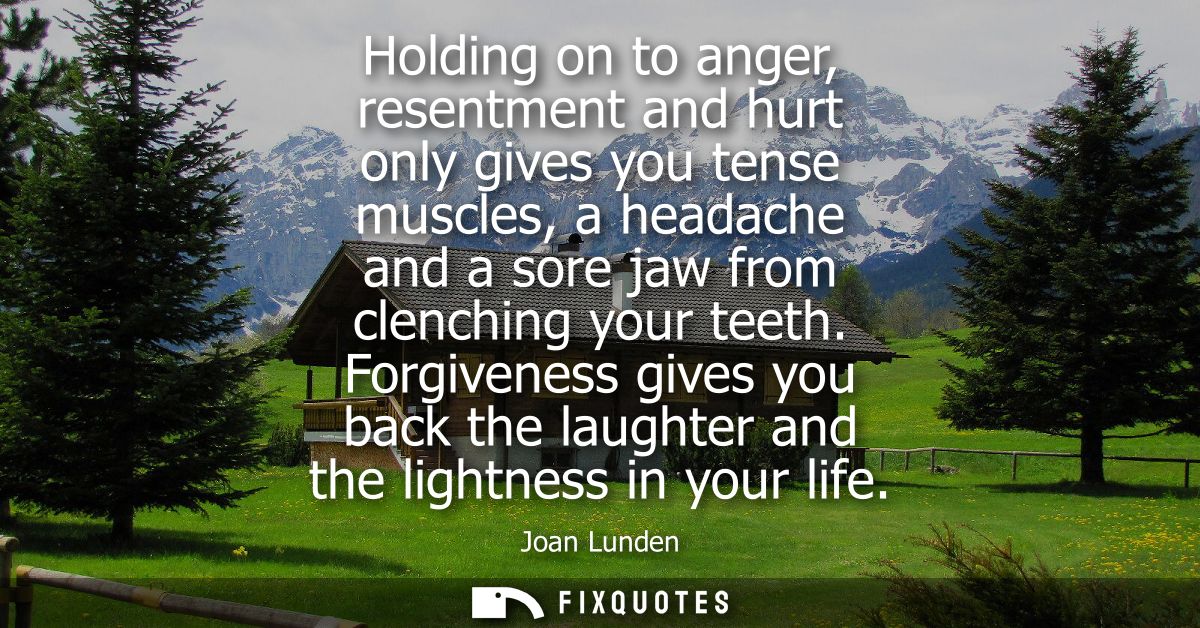 Holding on to anger, resentment and hurt only gives you tense muscles, a headache and a sore jaw from clenching your tee
