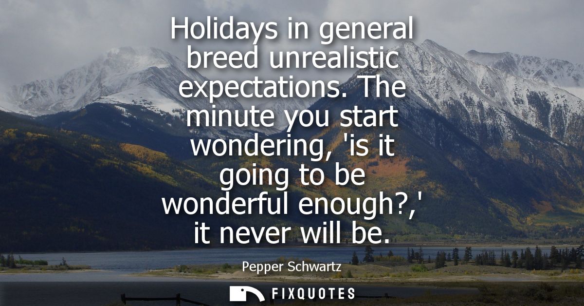 Holidays in general breed unrealistic expectations. The minute you start wondering, is it going to be wonderful enough?,