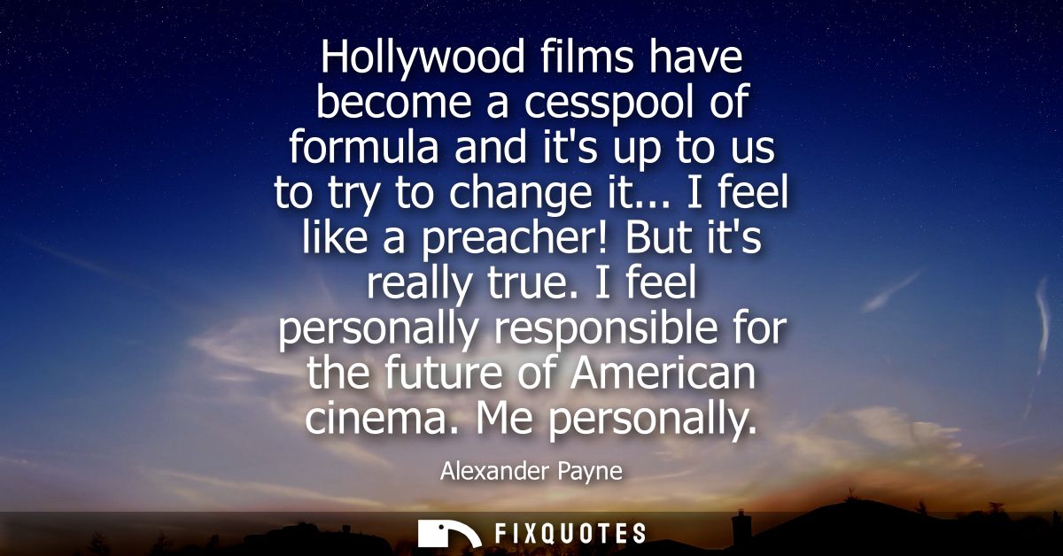 Hollywood films have become a cesspool of formula and its up to us to try to change it... I feel like a preacher! But it