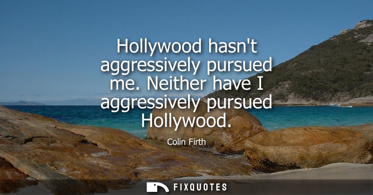 Hollywood hasnt aggressively pursued me. Neither have I aggressively pursued Hollywood