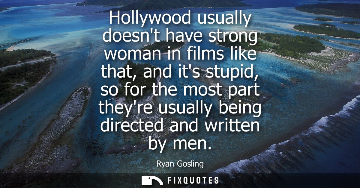 Hollywood usually doesnt have strong woman in films like that, and its stupid, so for the most part theyre usually being