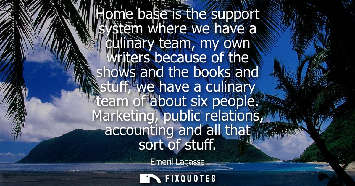Home base is the support system where we have a culinary team, my own writers because of the shows and the books and stu