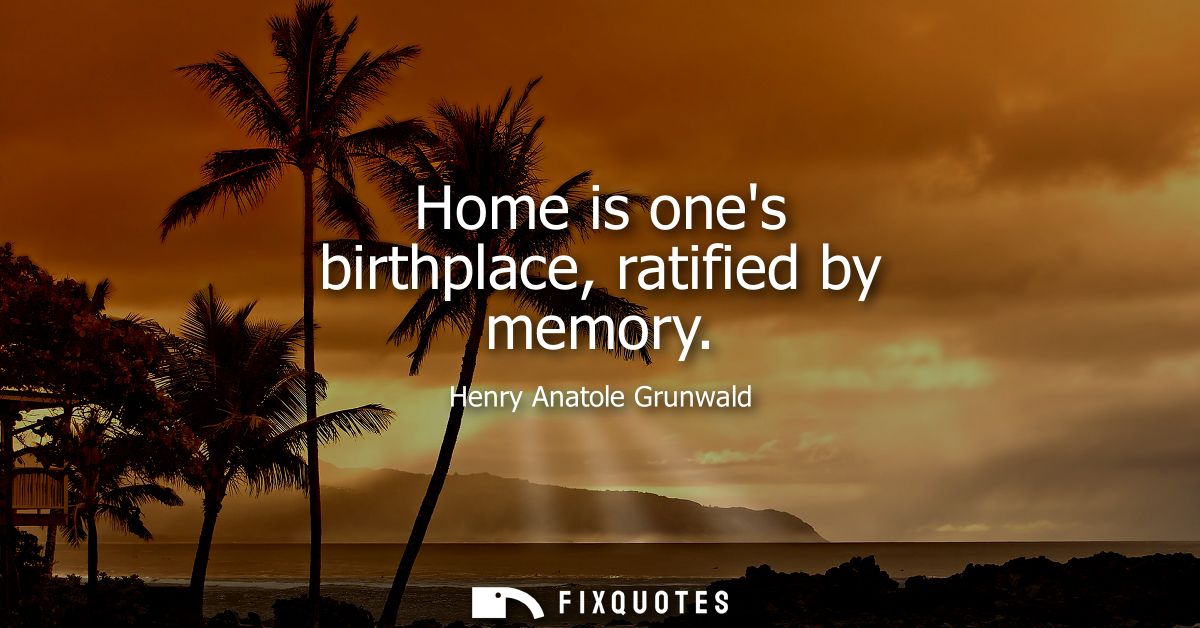 Home is ones birthplace, ratified by memory