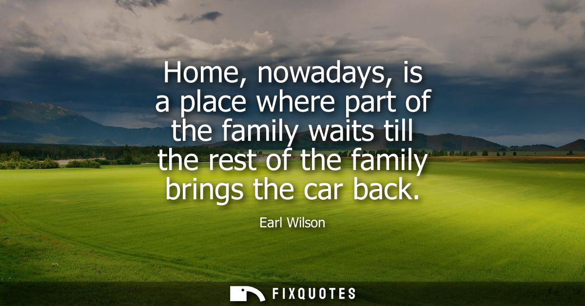 Home, nowadays, is a place where part of the family waits till the rest of the family brings the car back