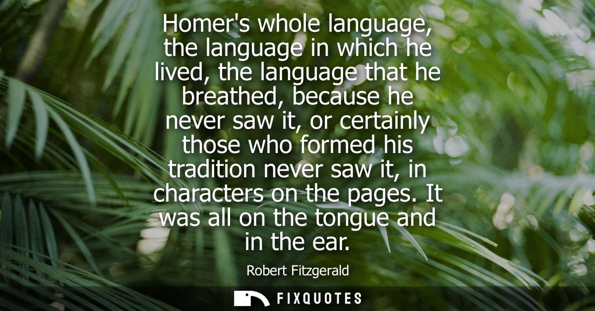 Homers whole language, the language in which he lived, the language that he breathed, because he never saw it, or certai
