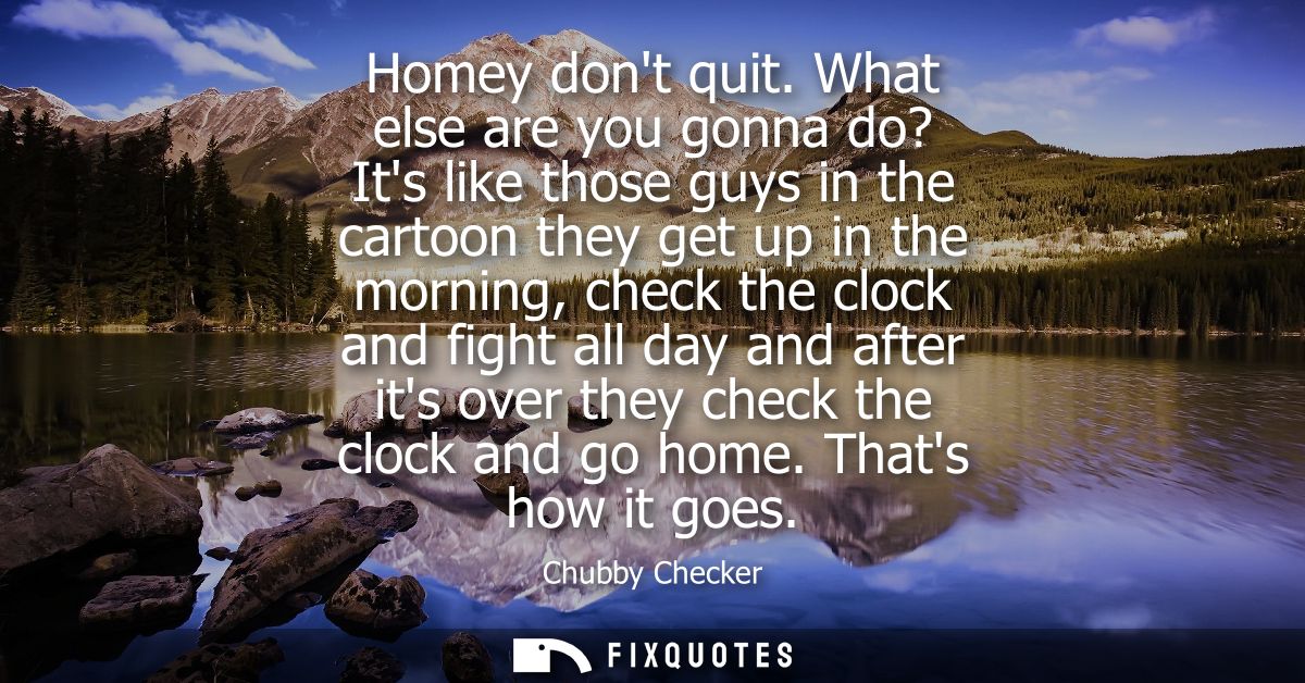 Homey dont quit. What else are you gonna do? Its like those guys in the cartoon they get up in the morning, check the cl
