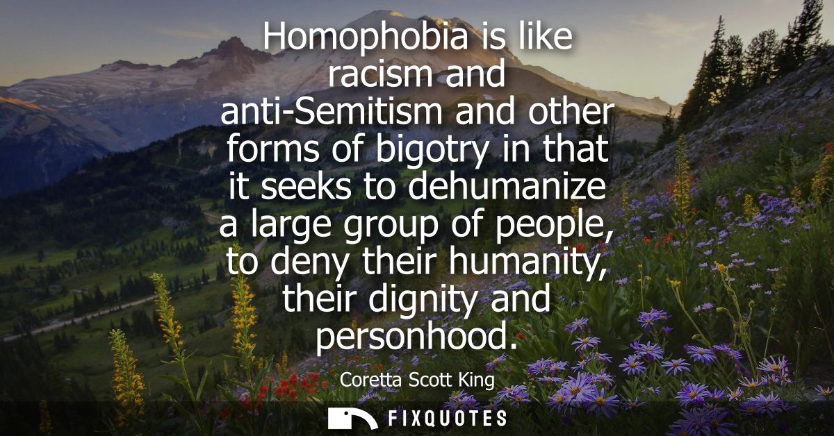 Homophobia is like racism and anti-Semitism and other forms of bigotry in that it seeks to dehumanize a large group of p
