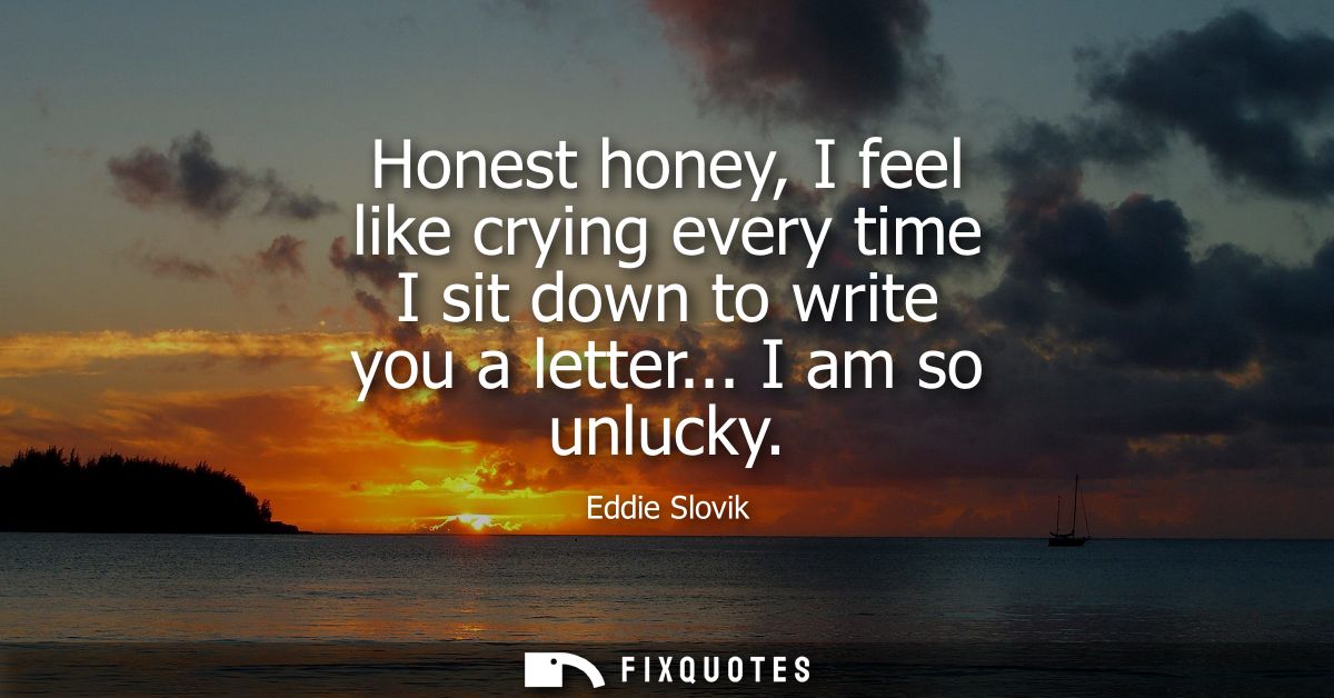 Honest honey, I feel like crying every time I sit down to write you a letter... I am so unlucky