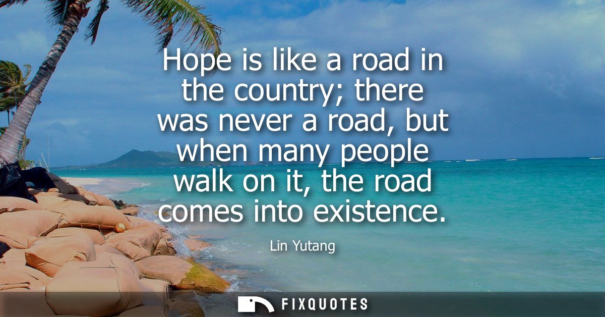 Hope is like a road in the country there was never a road, but when many people walk on it, the road comes into existenc