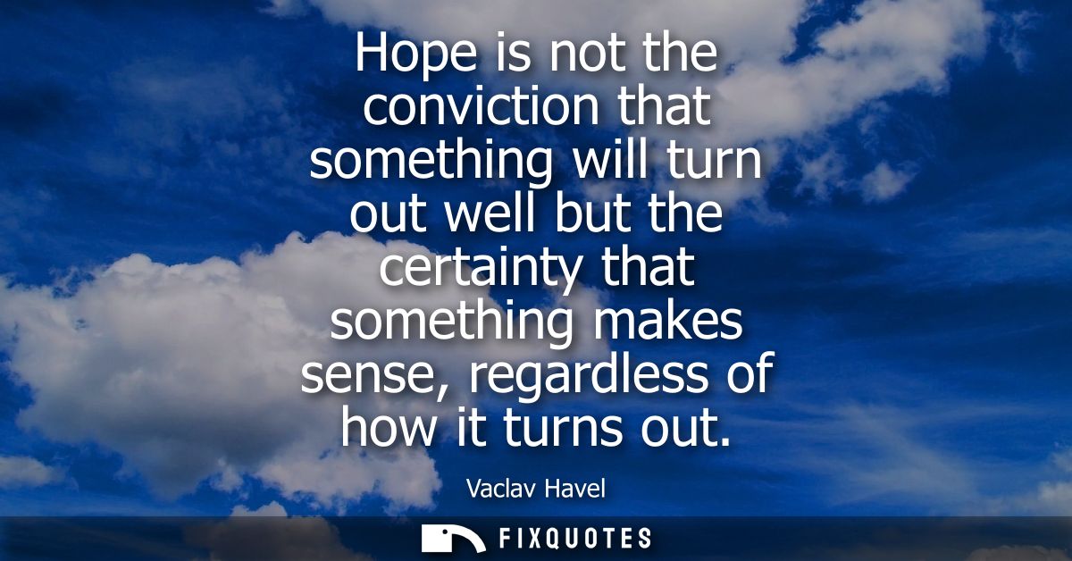 Hope is not the conviction that something will turn out well but the certainty that something makes sense, regardless of