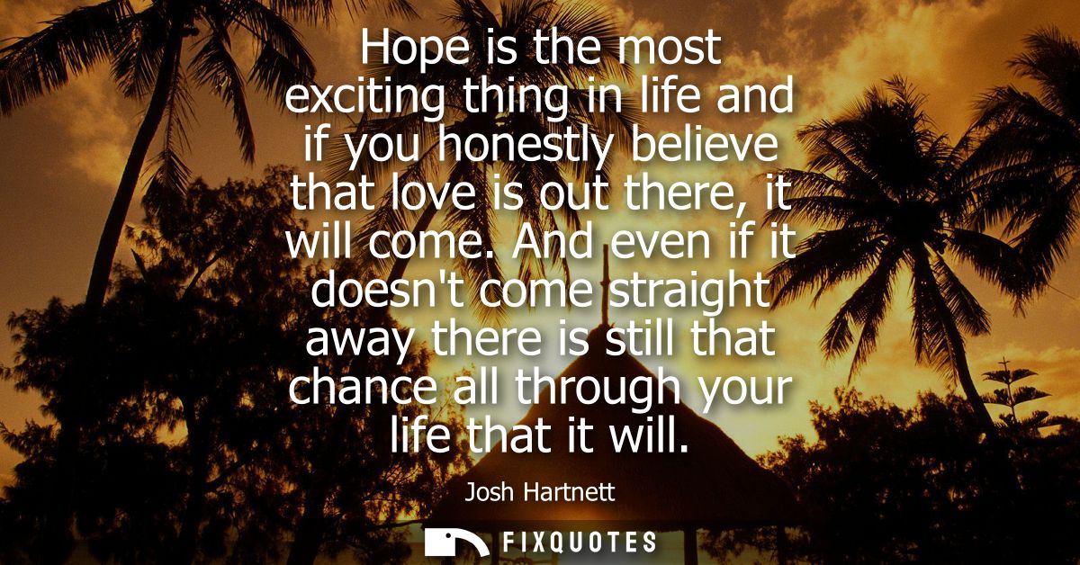 Hope is the most exciting thing in life and if you honestly believe that love is out there, it will come.