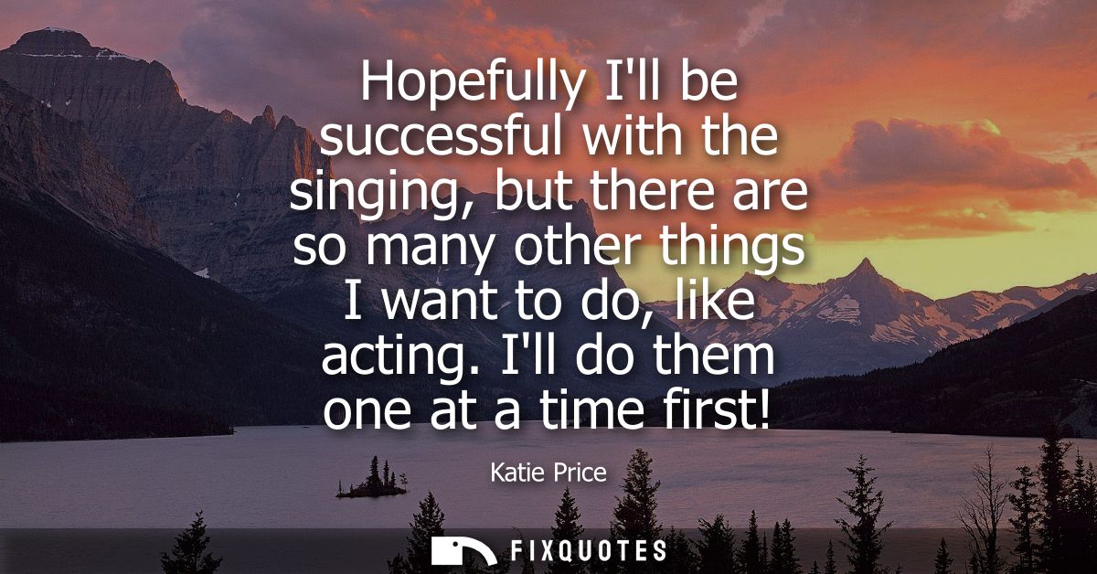 Hopefully Ill be successful with the singing, but there are so many other things I want to do, like acting. Ill do them 
