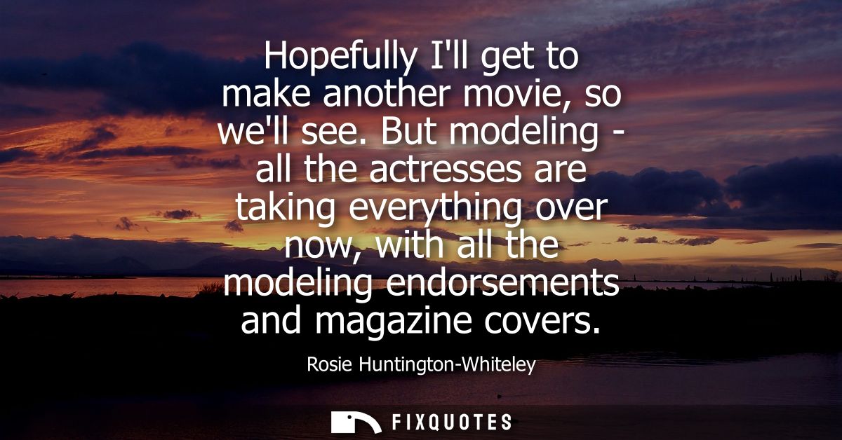 Hopefully Ill get to make another movie, so well see. But modeling - all the actresses are taking everything over now, w