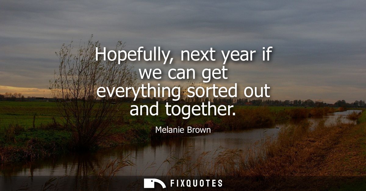 Hopefully, next year if we can get everything sorted out and together