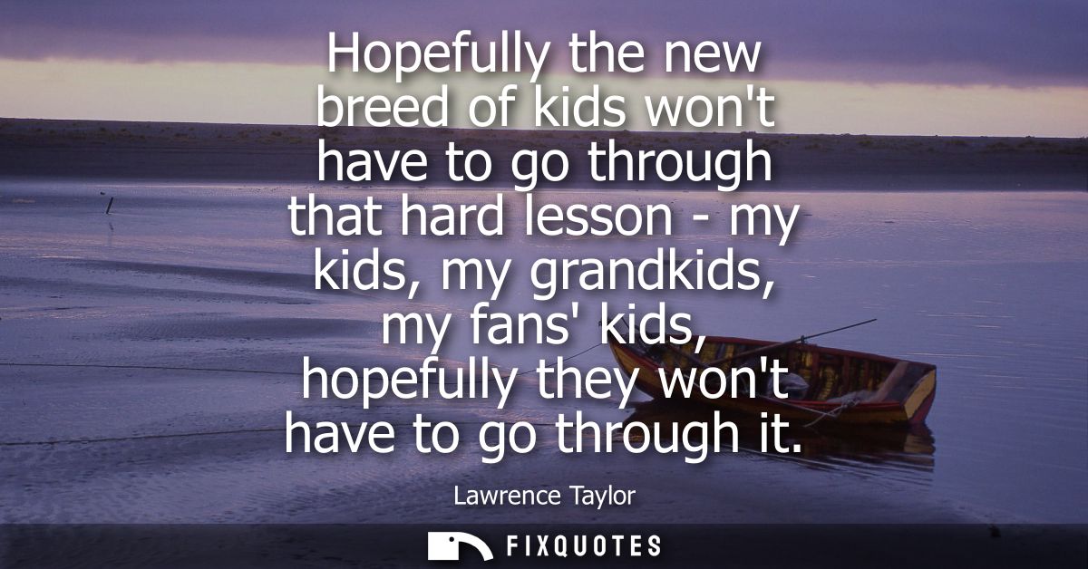 Hopefully the new breed of kids wont have to go through that hard lesson - my kids, my grandkids, my fans kids, hopefull