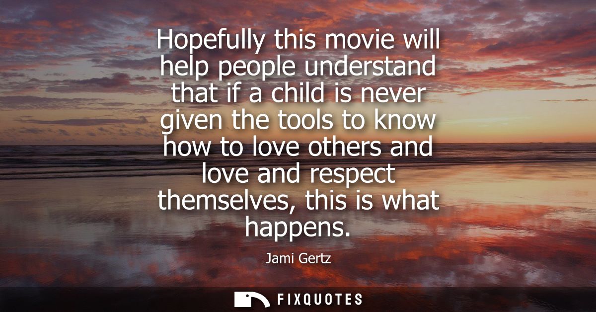 Hopefully this movie will help people understand that if a child is never given the tools to know how to love others and