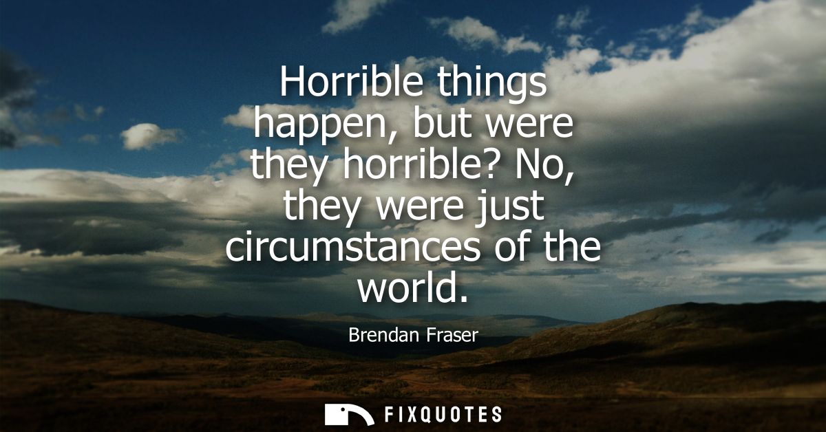 Horrible things happen, but were they horrible? No, they were just circumstances of the world