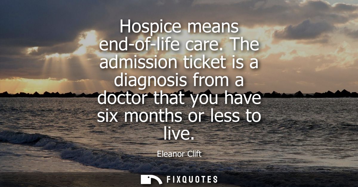 Hospice means end-of-life care. The admission ticket is a diagnosis from a doctor that you have six months or less to li
