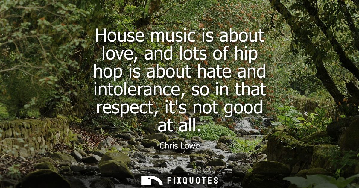 House music is about love, and lots of hip hop is about hate and intolerance, so in that respect, its not good at all