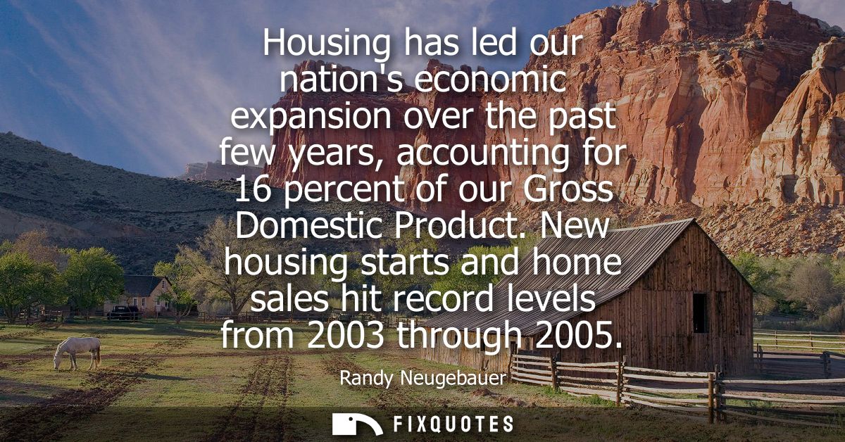 Housing has led our nations economic expansion over the past few years, accounting for 16 percent of our Gross Domestic 